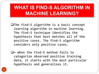 WHAT IS FIND-S ALGORITHM IN
MACHINE LEARNING?
2
The find-S algorithm is a basic concept
learning algorithm in machine lea...