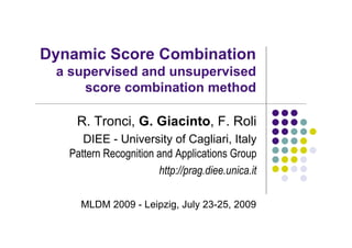 Dynamic Score Combination
 a supervised and unsupervised
     score combination method

    R. Tronci, G. Giacinto, F. Roli
      DIEE - University of Cagliari, Italy
   Pattern Recognition and Applications Group
                       http://prag.diee.unica.it

     MLDM 2009 - Leipzig, July 23-25, 2009
 