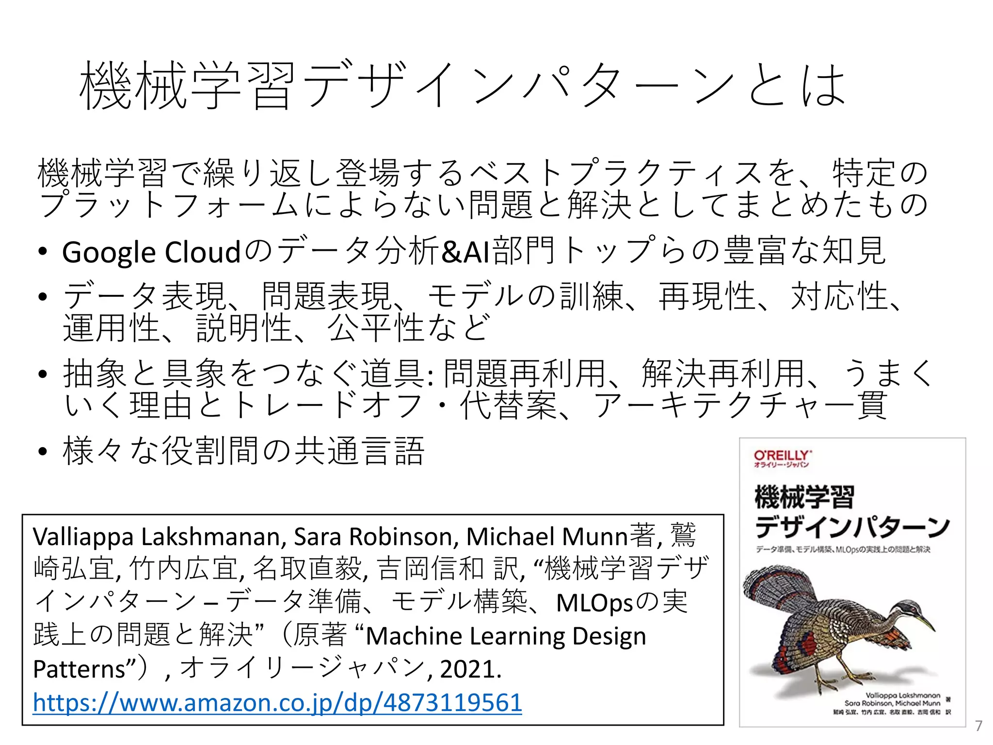 機械学習デザインパターンとは
機械学習で繰り返し登場するベストプラクティスを、特定の
プラットフォームによらない問題と解決としてまとめたもの
• Google Cloudのデータ分析&AI部門トップらの豊富な知見
• データ表現、問題表現、モデルの訓練、再現性、対応性、
運用性、説明性、公平性など
• 抽象と具象をつなぐ道具: 問題再利用、解決再利用、うまく
いく理由とトレードオフ・代替案、アーキテクチャ一貫
• 様々な役割間の共通言語
7
Valliappa Lakshmanan, Sara Robinson, Michael Munn著, 鷲
崎弘宜, 竹内広宜, 名取直毅, 吉岡信和 訳, “機械学習デザ
インパターン – データ準備、モデル構築、MLOpsの実
践上の問題と解決”（原著 “Machine Learning Design
Patterns”）, オライリージャパン, 2021.
https://www.amazon.co.jp/dp/4873119561
 