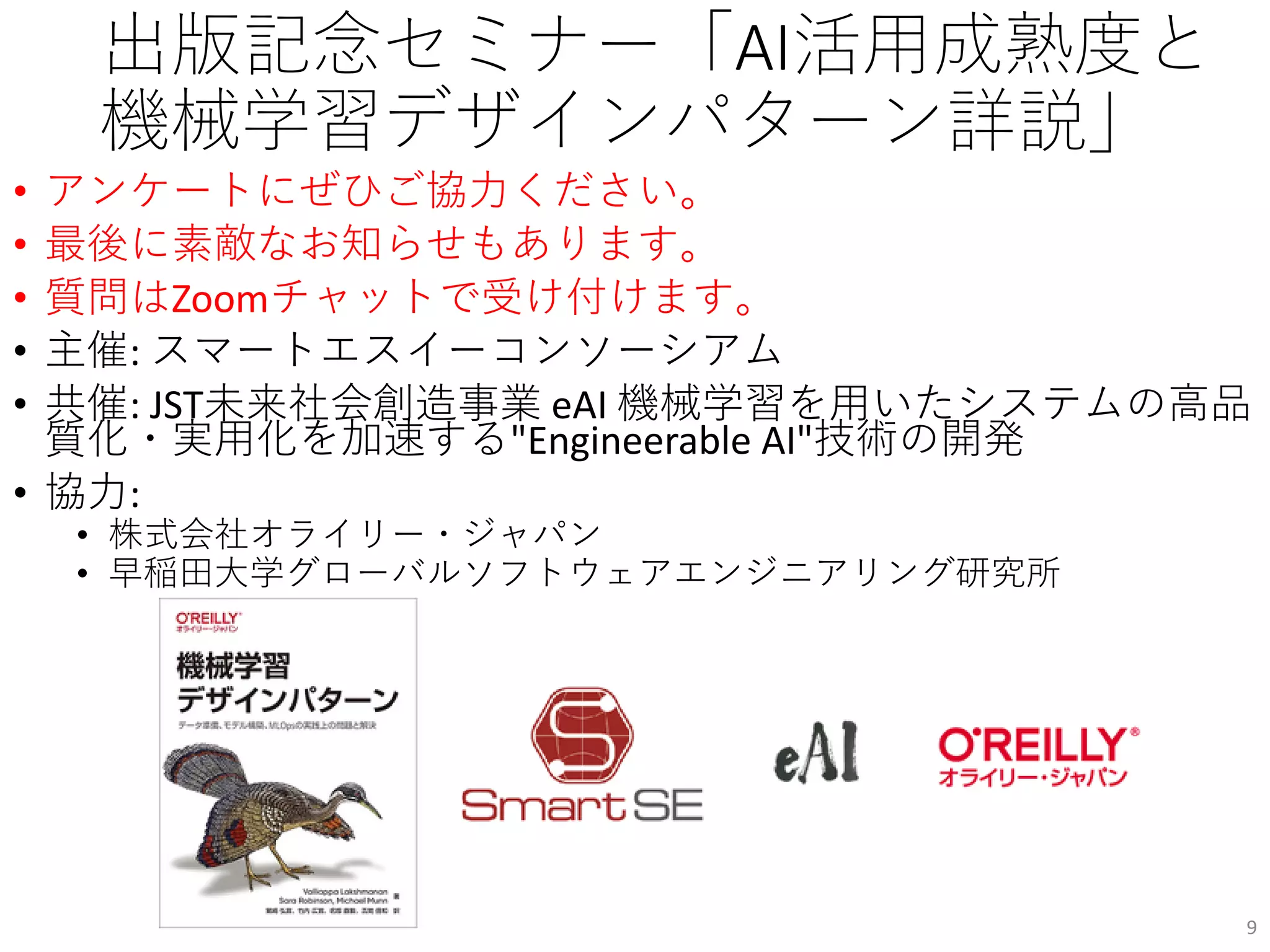出版記念セミナー「AI活用成熟度と
機械学習デザインパターン詳説」
• アンケートにぜひご協力ください。
• 最後に素敵なお知らせもあります。
• 質問はZoomチャットで受け付けます。
• 主催: スマートエスイーコンソーシアム
• 共催: JST未来社会創造事業 eAI 機械学習を用いたシステムの高品
質化・実用化を加速する"Engineerable AI"技術の開発
• 協力:
• 株式会社オライリー・ジャパン
• 早稲田大学グローバルソフトウェアエンジニアリング研究所
9
 