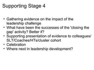 Supporting Stage 4 Gathering evidence on the impact of the leadership challenge What have been the successes of the 'closing the gap' activity? Better if? Supporting presentation of evidence to colleagues/SLT/Coaches/HTs/cluster cohort Celebration Where next in leadership development? 