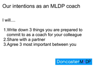 Our intentions as an MLDP coach I will.... Write down 3 things you are prepared to commit to as a coach for your colleague Share with a partner Agree 3 most important between you 