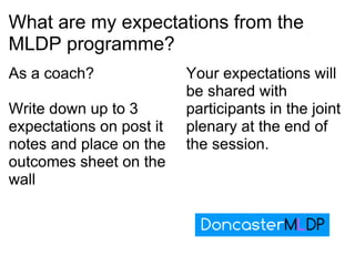 What are my expectations from the MLDP programme? As a coach?   Write down up to 3 expectations on post it notes and place on the outcomes sheet on the wall Your expectations will be shared with participants in the joint plenary at the end of the session. 