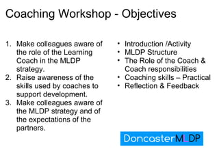 Coaching Workshop - Objectives Make colleagues aware of the role of the Learning Coach in the MLDP strategy. Raise awareness of the skills used by coaches to support development. Make colleagues aware of the MLDP strategy and of the expectations of the partners. Introduction /Activity MLDP Structure The Role of the Coach & Coach responsibilities Coaching skills – Practical Reflection & Feedback 