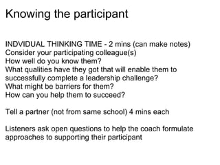 Knowing the participant INDVIDUAL THINKING TIME - 2 mins (can make notes) Consider your participating colleague(s) How well do you know them? What qualities have they got that will enable them to successfully complete a leadership challenge? What might be barriers for them? How can you help them to succeed?   Tell a partner (not from same school) 4 mins each Listeners ask open questions to help the coach formulate approaches to supporting their participant   