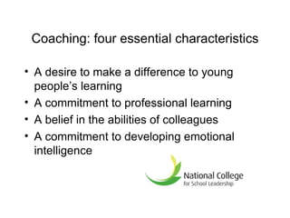 Coaching: four essential characteristics A desire to make a difference to young people ’ s learning A commitment to professional learning A belief in the abilities of colleagues A commitment to developing emotional intelligence 