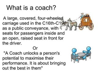 What is a coach?   A large, covered, four-wheeled carriage used in the C16th-C19th as a public conveyance, with seats for passengers inside and an open, raised seat in front for the driver.  Or   "A Coach unlocks a person's potential to maximise their performance. It is about bringing out the best in them" 
