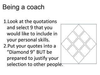 Being a coach Look at the quotations and select 9 that you would like to include in your personal skills. Put your quotes into a  “Diamond 9” BUT be prepared to justify your selection to other people. 