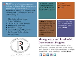 +

MLDP is a term-long weekly program
designed to develop citizen leaders among
sophomores, juniors, and seniors.
Register now for a spot in the fall, winter,
or spring term. Develop your skills and
understanding in:
•
•
•
•
•
•
•
•

Leadership and Followership
The Art of the Public Narrative
Writing in the Workplace
Leading through Action
Presentation Design
Decision Making and Negotiation
Developing a Global Mindset
and much more!

To register, visit
http://bit.ly/RockyMLDP and click Register

For more info, blitz
MLDP@dartmouth.edu

MLDP is strongly
encouraged if you are
seeking internship
funding and is required to
be a paid student assistant
at Rocky

Connect with other
campus leaders and
develop your skills –
join MLDP!

Management and Leadership
Development Program
Do you want what it takes to be an effective leader?
Would you like to network with other leaders, manage
your organizations even better, and increase your chances
for success at a future internship? Then join MLDP!
http://rockefeller.dartmouth.edu

 