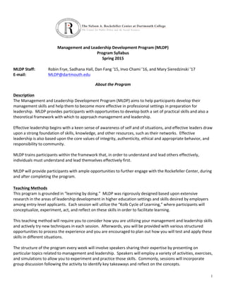 1
	
  
	
  
	
  
	
  
	
  
Management	
  and	
  Leadership	
  Development	
  Program	
  (MLDP)	
  
Program	
  Syllabus	
  
Spring	
  2015	
  
	
  
MLDP	
  Staff:	
  	
  	
   Robin	
  Frye,	
  Sadhana	
  Hall,	
  Dan	
  Fang	
  ’15,	
  Invo	
  Chami	
  ’16,	
  and	
  Mary	
  Sieredzinski	
  ’17	
  	
  
E-­‐mail:	
   MLDP@dartmouth.edu	
  
	
   	
   	
  
About	
  the	
  Program	
  
	
  
Description	
  
The	
  Management	
  and	
  Leadership	
  Development	
  Program	
  (MLDP)	
  aims	
  to	
  help	
  participants	
  develop	
  their	
  
management	
  skills	
  and	
  help	
  them	
  to	
  become	
  more	
  effective	
  in	
  professional	
  settings	
  in	
  preparation	
  for	
  
leadership.	
  	
  MLDP	
  provides	
  participants	
  with	
  opportunities	
  to	
  develop	
  both	
  a	
  set	
  of	
  practical	
  skills	
  and	
  also	
  a	
  
theoretical	
  framework	
  with	
  which	
  to	
  approach	
  management	
  and	
  leadership.	
  
	
  
Effective	
  leadership	
  begins	
  with	
  a	
  keen	
  sense	
  of	
  awareness	
  of	
  self	
  and	
  of	
  situations,	
  and	
  effective	
  leaders	
  draw	
  
upon	
  a	
  strong	
  foundation	
  of	
  skills,	
  knowledge,	
  and	
  other	
  resources,	
  such	
  as	
  their	
  networks.	
  	
  Effective	
  
leadership	
  is	
  also	
  based	
  upon	
  the	
  core	
  values	
  of	
  integrity,	
  authenticity,	
  ethical	
  and	
  appropriate	
  behavior,	
  and	
  
responsibility	
  to	
  community.	
  
	
  
MLDP	
  trains	
  participants	
  within	
  the	
  framework	
  that,	
  in	
  order	
  to	
  understand	
  and	
  lead	
  others	
  effectively,	
  
individuals	
  must	
  understand	
  and	
  lead	
  themselves	
  effectively	
  first.	
  
	
  
MLDP	
  will	
  provide	
  participants	
  with	
  ample	
  opportunities	
  to	
  further	
  engage	
  with	
  the	
  Rockefeller	
  Center,	
  during	
  
and	
  after	
  completing	
  the	
  program.	
  	
  	
  	
  	
  
	
  	
  
Teaching	
  Methods	
  
This	
  program	
  is	
  grounded	
  in	
  “learning	
  by	
  doing.”	
  	
  MLDP	
  was	
  rigorously	
  designed	
  based	
  upon	
  extensive	
  
research	
  in	
  the	
  areas	
  of	
  leadership	
  development	
  in	
  higher	
  education	
  settings	
  and	
  skills	
  desired	
  by	
  employers	
  
among	
  entry-­‐level	
  applicants.	
  	
  Each	
  session	
  will	
  utilize	
  the	
  “Kolb	
  Cycle	
  of	
  Learning,”	
  where	
  participants	
  will	
  
conceptualize,	
  experiment,	
  act,	
  and	
  reflect	
  on	
  these	
  skills	
  in	
  order	
  to	
  facilitate	
  learning.	
  
	
  
This	
  teaching	
  method	
  will	
  require	
  you	
  to	
  consider	
  how	
  you	
  are	
  utilizing	
  your	
  management	
  and	
  leadership	
  skills	
  
and	
  actively	
  try	
  new	
  techniques	
  in	
  each	
  session.	
  	
  Afterwards,	
  you	
  will	
  be	
  provided	
  with	
  various	
  structured	
  
opportunities	
  to	
  process	
  the	
  experience	
  and	
  you	
  are	
  encouraged	
  to	
  plan	
  out	
  how	
  you	
  will	
  test	
  and	
  apply	
  these	
  
skills	
  in	
  different	
  situations.	
  
	
  
The	
  structure	
  of	
  the	
  program	
  every	
  week	
  will	
  involve	
  speakers	
  sharing	
  their	
  expertise	
  by	
  presenting	
  on	
  
particular	
  topics	
  related	
  to	
  management	
  and	
  leadership.	
  	
  Speakers	
  will	
  employ	
  a	
  variety	
  of	
  activities,	
  exercises,	
  
and	
  simulations	
  to	
  allow	
  you	
  to	
  experiment	
  and	
  practice	
  those	
  skills.	
  	
  Commonly,	
  sessions	
  will	
  incorporate	
  
group	
  discussion	
  following	
  the	
  activity	
  to	
  identify	
  key	
  takeaways	
  and	
  reflect	
  on	
  the	
  concepts.	
  	
  
	
  
 