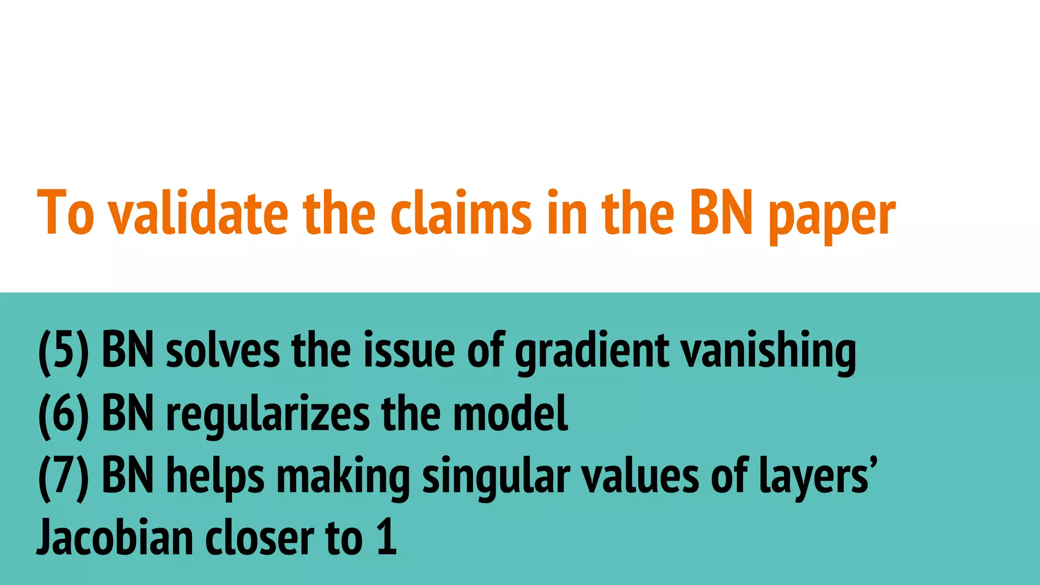To validate the claims in the BN paper
(5) BN solves the issue of gradient vanishing
(6) BN regularizes the model
(7) BN helps making singular values of layers’
Jacobian closer to 1
 