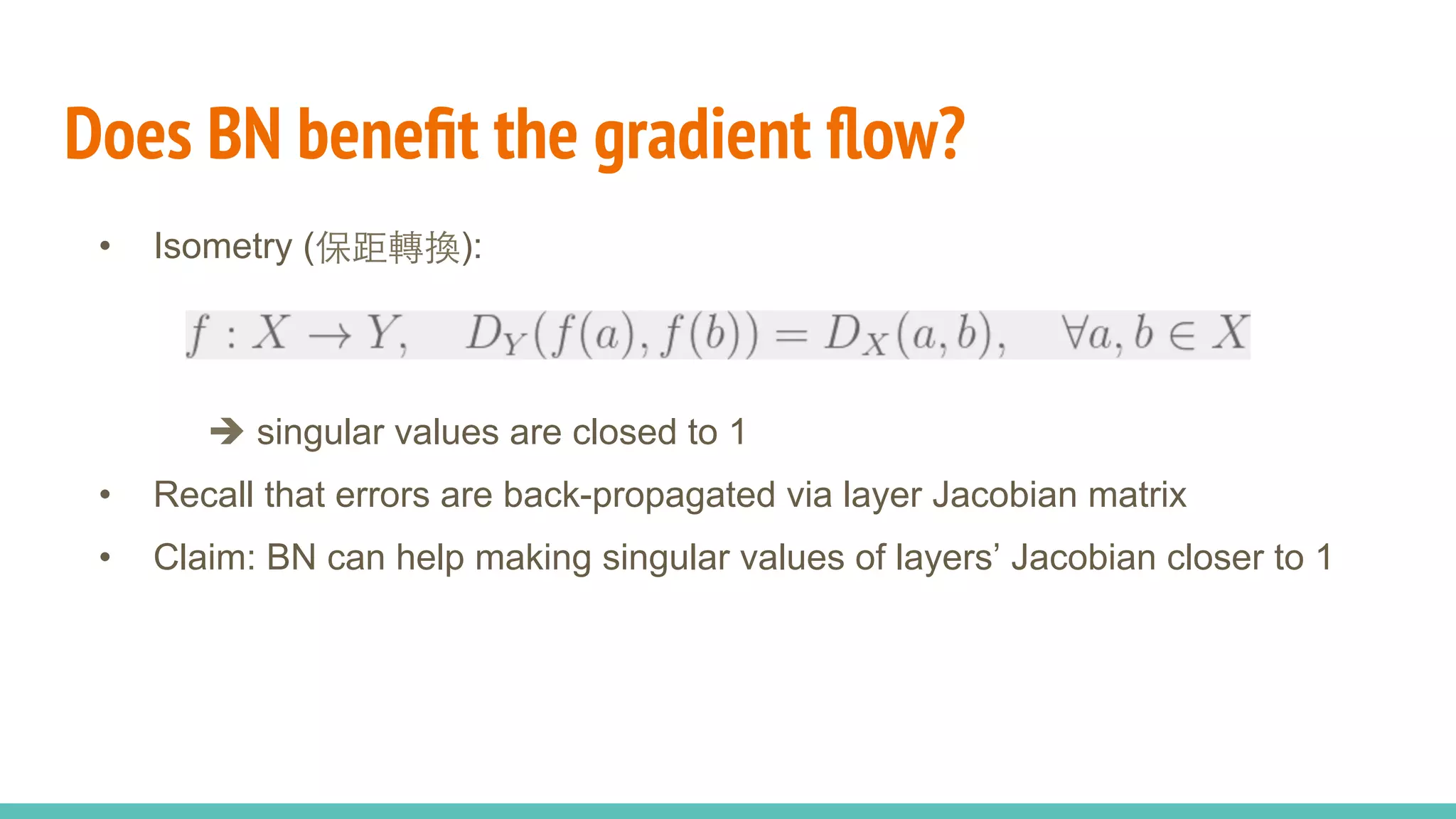 Does BN beneﬁt the gradient ﬂow?
•  Isometry (保距轉換):
è singular values are closed to 1
•  Recall that errors are back-propagated via layer Jacobian matrix
•  Claim: BN can help making singular values of layers’ Jacobian closer to 1
 