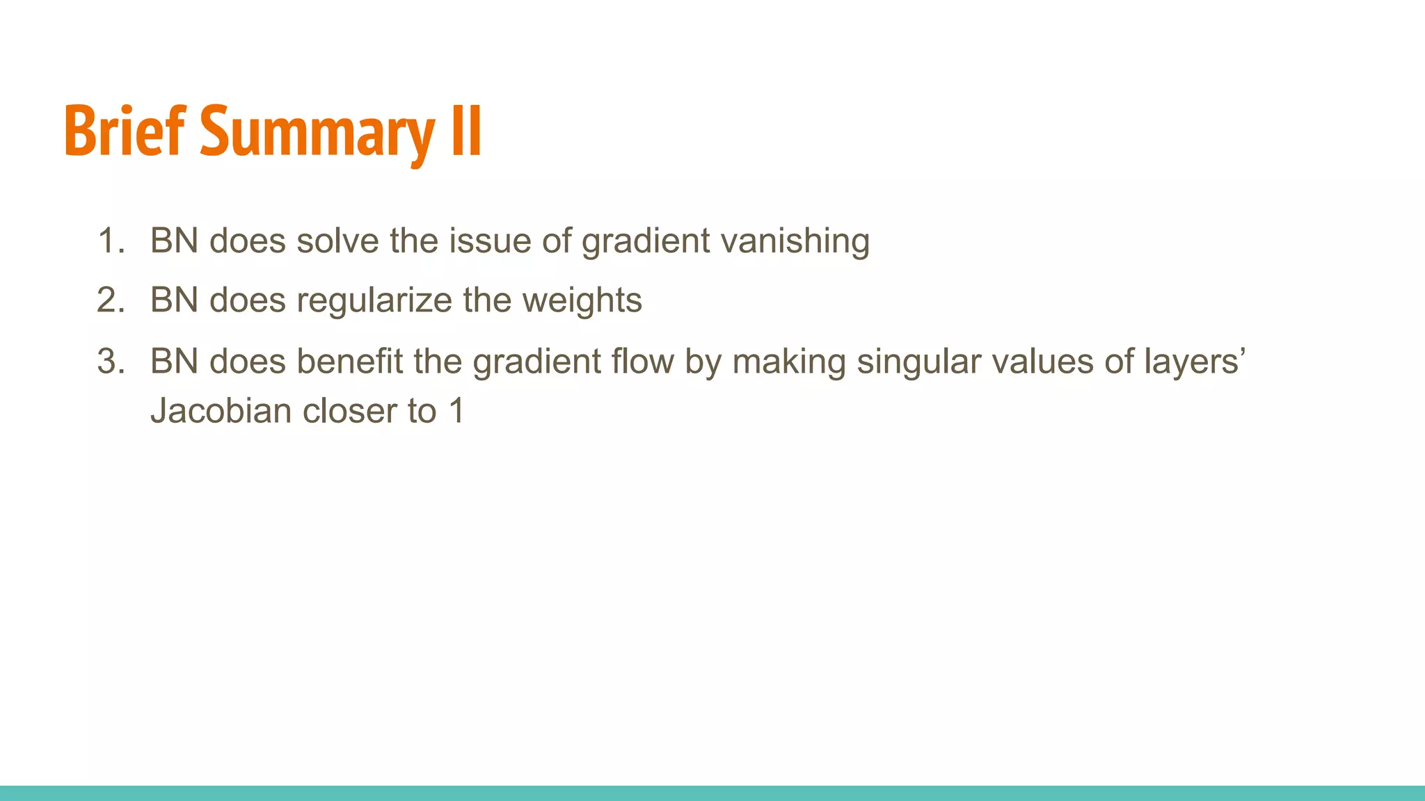 Brief Summary II
1.  BN does solve the issue of gradient vanishing
2.  BN does regularize the weights
3.  BN does benefit the gradient flow by making singular values of layers’
Jacobian closer to 1
 