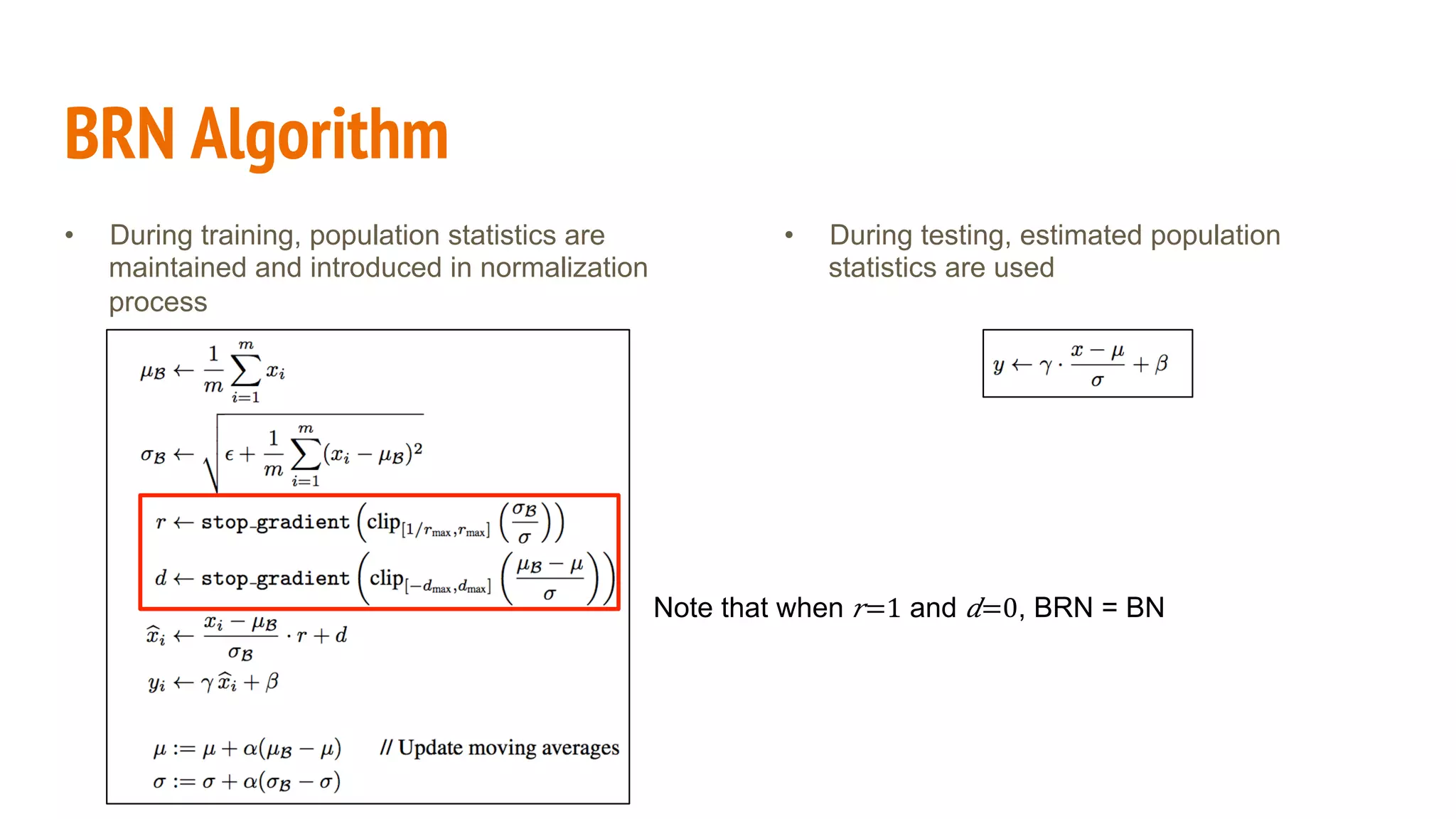BRN Algorithm
•  During training, population statistics are
maintained and introduced in normalization
process
•  During testing, estimated population
statistics are used
Note that when 𝑟=1 and 𝑑=0, BRN = BN
 