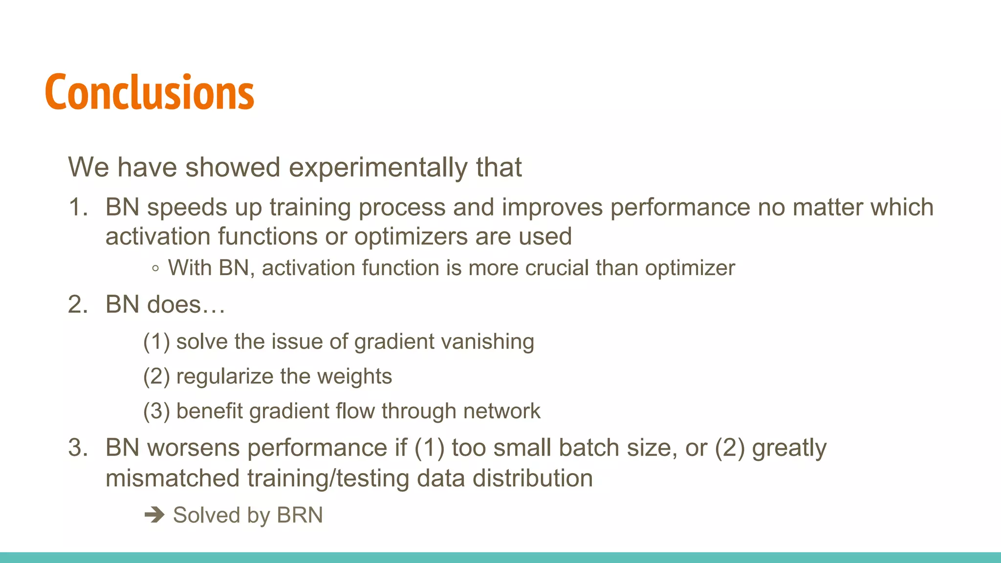 Conclusions
We have showed experimentally that
1.  BN speeds up training process and improves performance no matter which
activation functions or optimizers are used
。With BN, activation function is more crucial than optimizer
2.  BN does…
(1) solve the issue of gradient vanishing
(2) regularize the weights
(3) benefit gradient flow through network
3.  BN worsens performance if (1) too small batch size, or (2) greatly
mismatched training/testing data distribution
è Solved by BRN
 