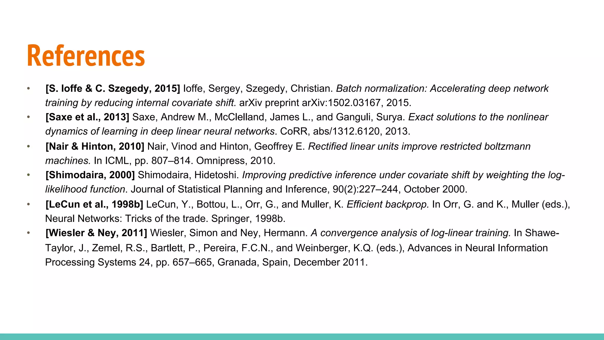 References
•  [S. Ioffe & C. Szegedy, 2015] Ioffe, Sergey, Szegedy, Christian. Batch normalization: Accelerating deep network
training by reducing internal covariate shift. arXiv preprint arXiv:1502.03167, 2015.
•  [Saxe et al., 2013] Saxe, Andrew M., McClelland, James L., and Ganguli, Surya. Exact solutions to the nonlinear
dynamics of learning in deep linear neural networks. CoRR, abs/1312.6120, 2013.
•  [Nair & Hinton, 2010] Nair, Vinod and Hinton, Geoffrey E. Rectified linear units improve restricted boltzmann
machines. In ICML, pp. 807–814. Omnipress, 2010.
•  [Shimodaira, 2000] Shimodaira, Hidetoshi. Improving predictive inference under covariate shift by weighting the log-
likelihood function. Journal of Statistical Planning and Inference, 90(2):227–244, October 2000.
•  [LeCun et al., 1998b] LeCun, Y., Bottou, L., Orr, G., and Muller, K. Efficient backprop. In Orr, G. and K., Muller (eds.),
Neural Networks: Tricks of the trade. Springer, 1998b.
•  [Wiesler & Ney, 2011] Wiesler, Simon and Ney, Hermann. A convergence analysis of log-linear training. In Shawe-
Taylor, J., Zemel, R.S., Bartlett, P., Pereira, F.C.N., and Weinberger, K.Q. (eds.), Advances in Neural Information
Processing Systems 24, pp. 657–665, Granada, Spain, December 2011.
 