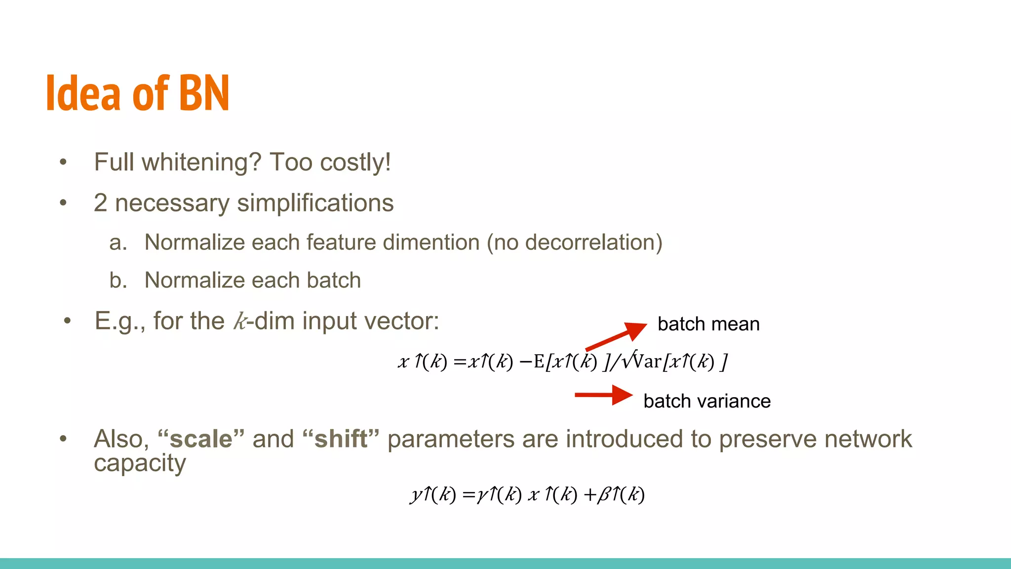 Idea of BN
•  Full whitening? Too costly!
•  2 necessary simplifications
a.  Normalize each feature dimention (no decorrelation)
b.  Normalize each batch
•  E.g., for the 𝑘-dim input vector:
•  Also, “scale” and “shift” parameters are introduced to preserve network
capacity
batch mean
batch variance
​​ 𝑥 ↑( 𝑘) =​​ 𝑥↑( 𝑘) −E[​ 𝑥↑( 𝑘) ]/√⁠Var[​ 𝑥↑( 𝑘) ]  
​ 𝑦↑( 𝑘) =​ 𝛾↑( 𝑘) ​​ 𝑥 ↑( 𝑘) +​ 𝛽↑( 𝑘) 
 