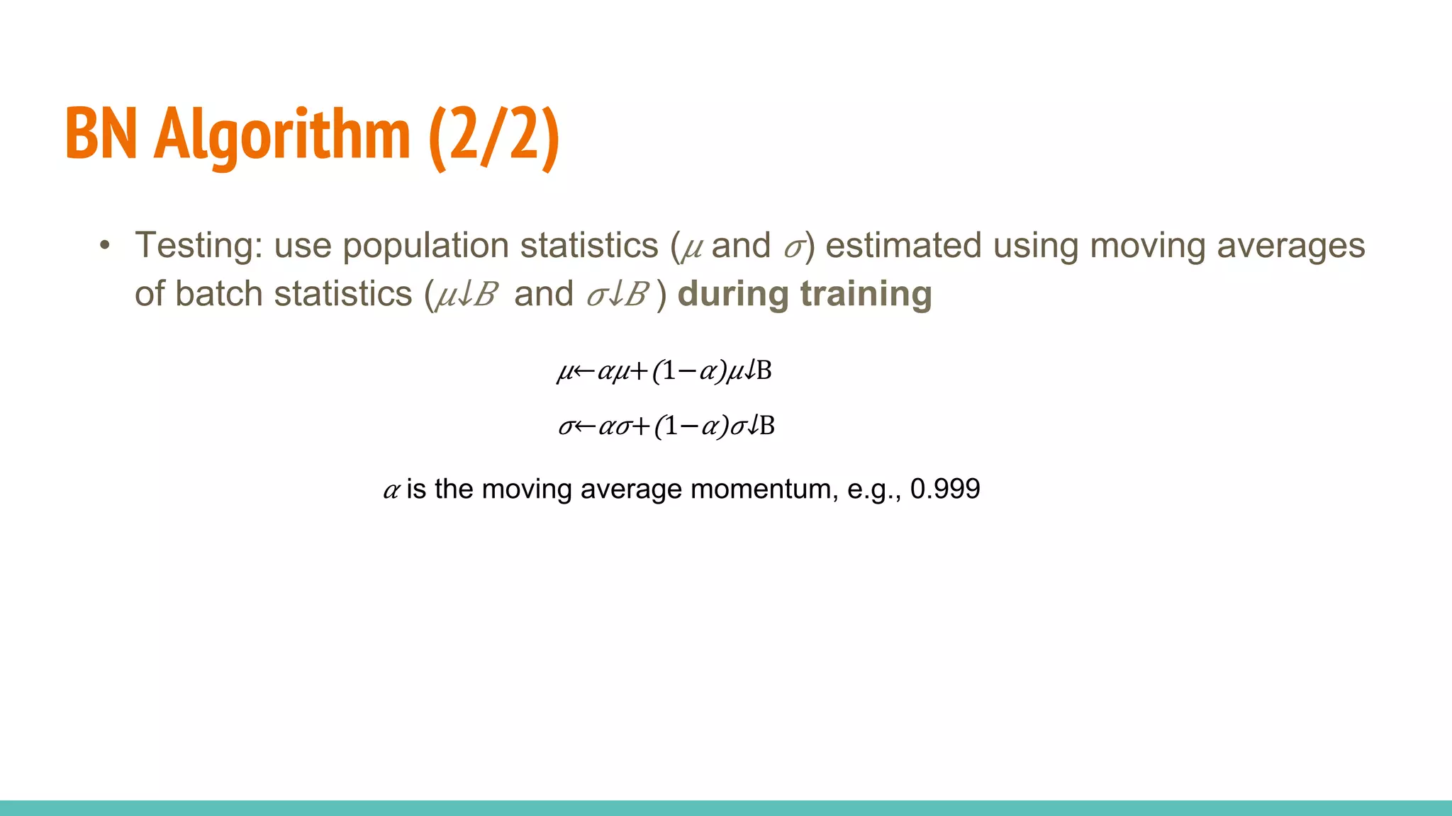 BN Algorithm (2/2)
•  Testing: use population statistics ( 𝜇 and 𝜎) estimated using moving averages
of batch statistics (​ 𝜇↓𝐵  and ​ 𝜎↓𝐵 ) during training
𝛼 is the moving average momentum, e.g., 0.999
𝜇← 𝛼𝜇+(1− 𝛼)​ 𝜇↓B 
𝜎← 𝛼𝜎+(1− 𝛼)​ 𝜎↓B 
 
