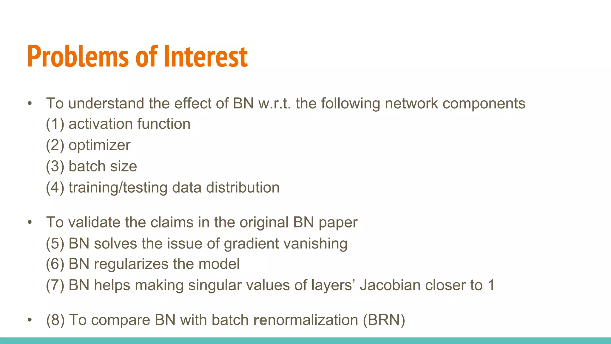 Problems of Interest
•  To understand the effect of BN w.r.t. the following network components
(1) activation function
(2) optimizer
(3) batch size
(4) training/testing data distribution
•  To validate the claims in the original BN paper
(5) BN solves the issue of gradient vanishing
(6) BN regularizes the model
(7) BN helps making singular values of layers’ Jacobian closer to 1
•  (8) To compare BN with batch renormalization (BRN)
 