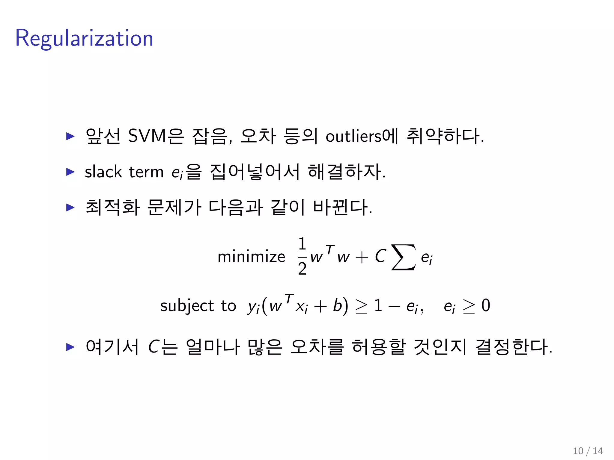 Regularization
앞선 SVM은 잡음, 오차 등의 outliers에 취약하다.
slack term ei 을 집어넣어서 해결하자.
최적화 문제가 다음과 같이 바뀐다.
minimize
1
2
wT
w + C ei
subject to yi (wT
xi + b) ≥ 1 − ei , ei ≥ 0
여기서 C는 얼마나 많은 오차를 허용할 것인지 결정한다.
10 / 14
 