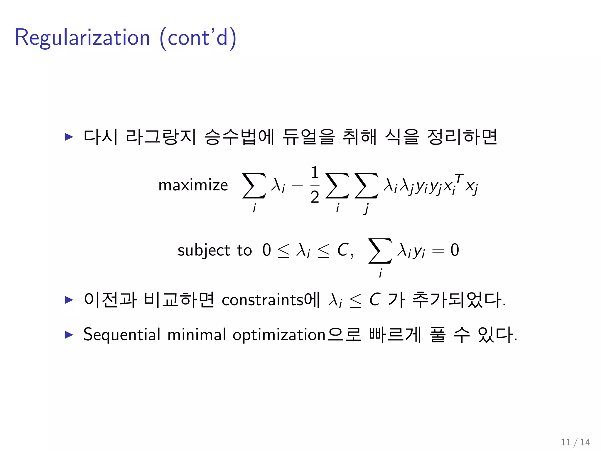 Regularization (cont’d)
다시 라그랑지 승수법에 듀얼을 취해 식을 정리하면
maximize
i
λi −
1
2
i j
λi λj yi yj xT
i xj
subject to 0 ≤ λi ≤ C,
i
λi yi = 0
이전과 비교하면 constraints에 λi ≤ C 가 추가되었다.
Sequential minimal optimization으로 빠르게 풀 수 있다.
11 / 14
 