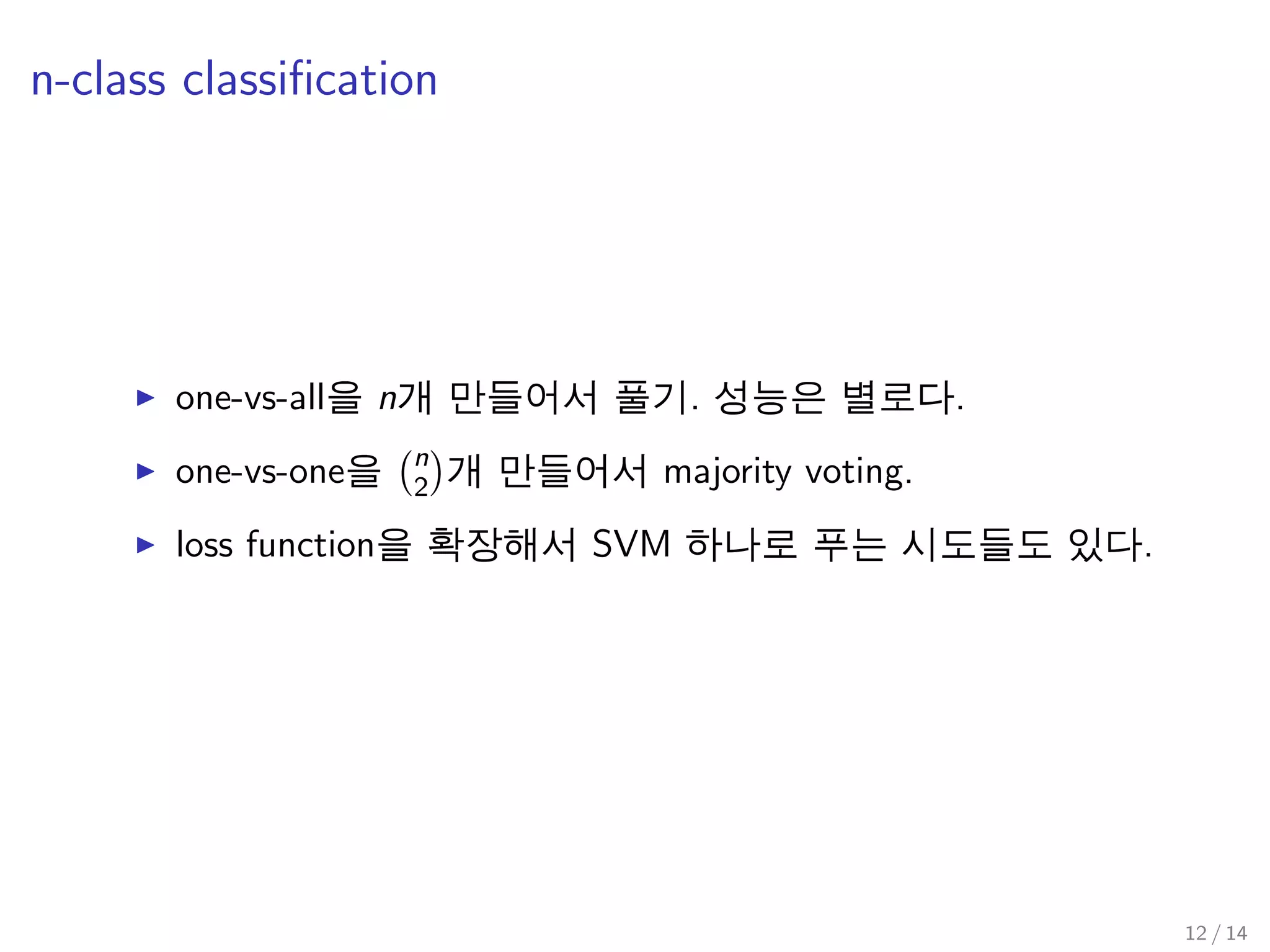 n-class classiﬁcation
one-vs-all을 n개 만들어서 풀기. 성능은 별로다.
one-vs-one을 n
2 개 만들어서 majority voting.
loss function을 확장해서 SVM 하나로 푸는 시도들도 있다.
12 / 14
 