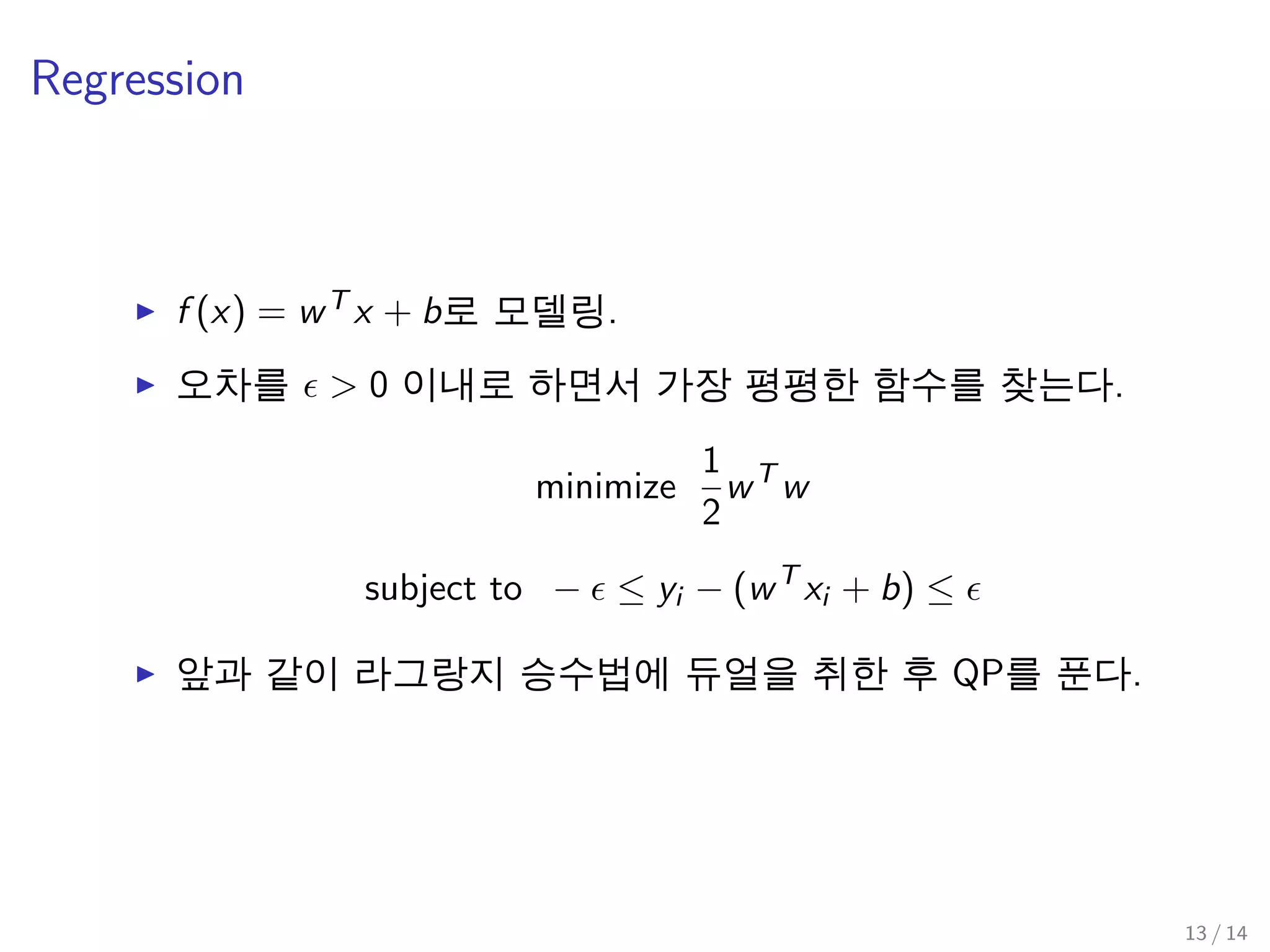 Regression
f (x) = wT x + b로 모델링.
오차를 > 0 이내로 하면서 가장 평평한 함수를 찾는다.
minimize
1
2
wT
w
subject to − ≤ yi − (wT
xi + b) ≤
앞과 같이 라그랑지 승수법에 듀얼을 취한 후 QP를 푼다.
13 / 14
 