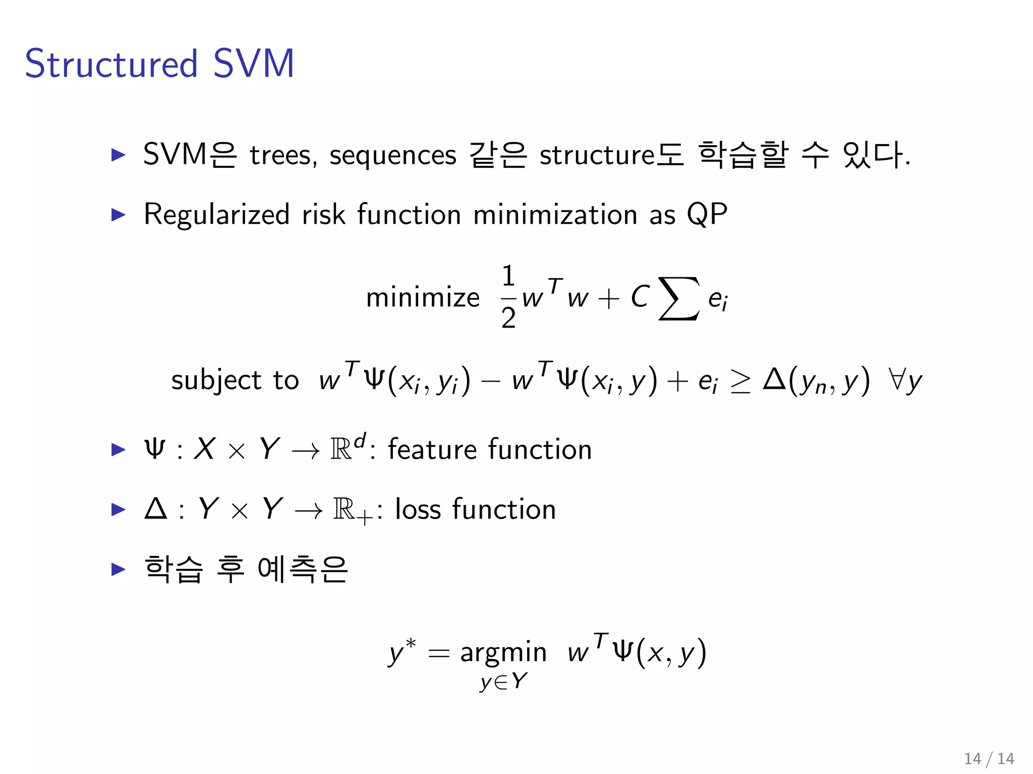 Structured SVM
SVM은 trees, sequences 같은 structure도 학습할 수 있다.
Regularized risk function minimization as QP
minimize
1
2
wT
w + C ei
subject to wT
Ψ(xi , yi ) − wT
Ψ(xi , y) + ei ≥ ∆(yn, y) ∀y
Ψ : X × Y → Rd : feature function
∆ : Y × Y → R+: loss function
학습 후 예측은
y∗
= argmin
y∈Y
wT
Ψ(x, y)
14 / 14
 