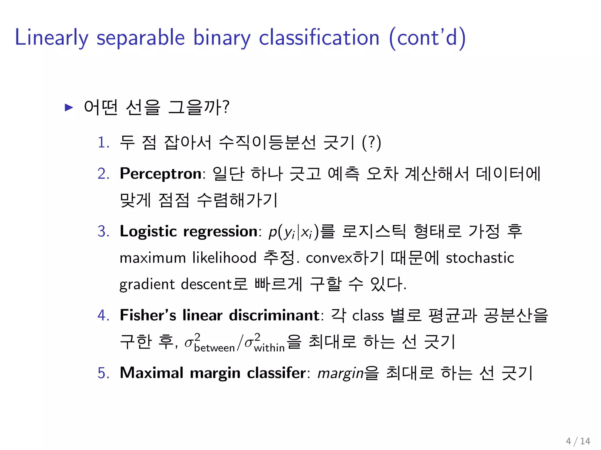 Linearly separable binary classiﬁcation (cont’d)
어떤 선을 그을까?
1. 두 점 잡아서 수직이등분선 긋기 (?)
2. Perceptron: 일단 하나 긋고 예측 오차 계산해서 데이터에
맞게 점점 수렴해가기
3. Logistic regression: p(yi |xi )를 로지스틱 형태로 가정 후
maximum likelihood 추정. convex하기 때문에 stochastic
gradient descent로 빠르게 구할 수 있다.
4. Fisher’s linear discriminant: 각 class 별로 평균과 공분산을
구한 후, σ2
between/σ2
within을 최대로 하는 선 긋기
5. Maximal margin classifer: margin을 최대로 하는 선 긋기
4 / 14
 