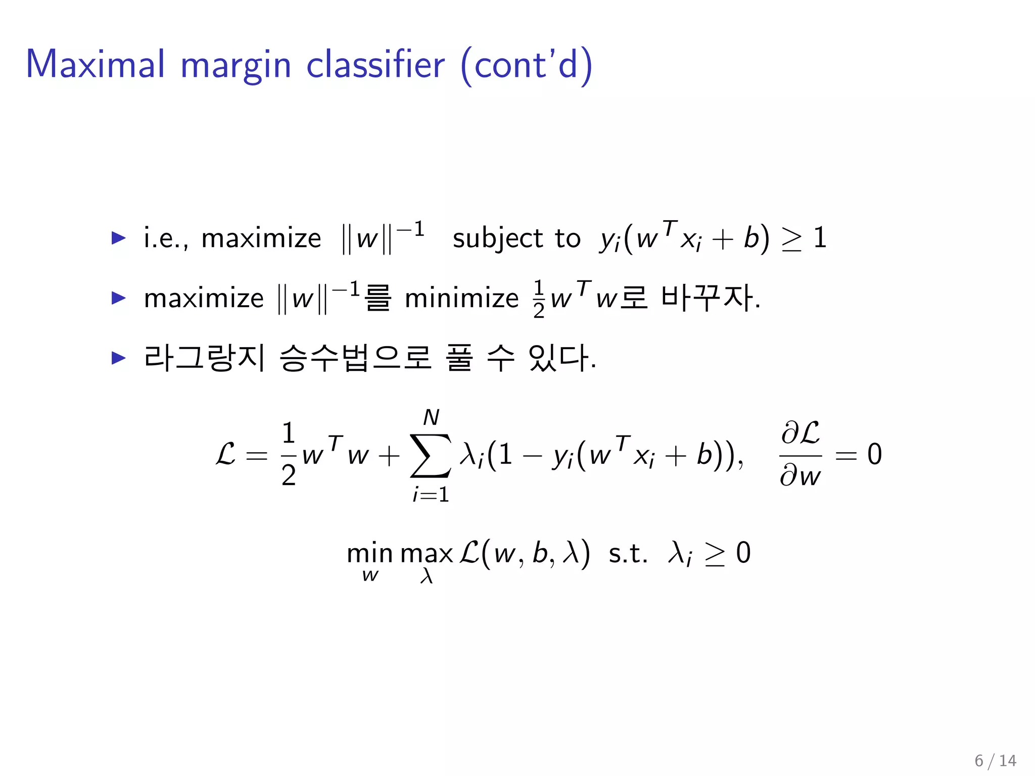 Maximal margin classiﬁer (cont’d)
i.e., maximize w −1 subject to yi (wT xi + b) ≥ 1
maximize w −1를 minimize 1
2wT w로 바꾸자.
라그랑지 승수법으로 풀 수 있다.
L =
1
2
wT
w +
N
i=1
λi (1 − yi (wT
xi + b)),
∂L
∂w
= 0
min
w
max
λ
L(w, b, λ) s.t. λi ≥ 0
6 / 14
 
