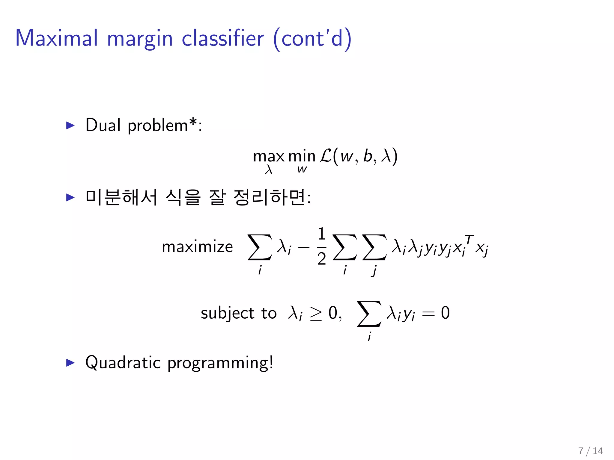 Maximal margin classiﬁer (cont’d)
Dual problem*:
max
λ
min
w
L(w, b, λ)
미분해서 식을 잘 정리하면:
maximize
i
λi −
1
2
i j
λi λj yi yj xT
i xj
subject to λi ≥ 0,
i
λi yi = 0
Quadratic programming!
7 / 14
 