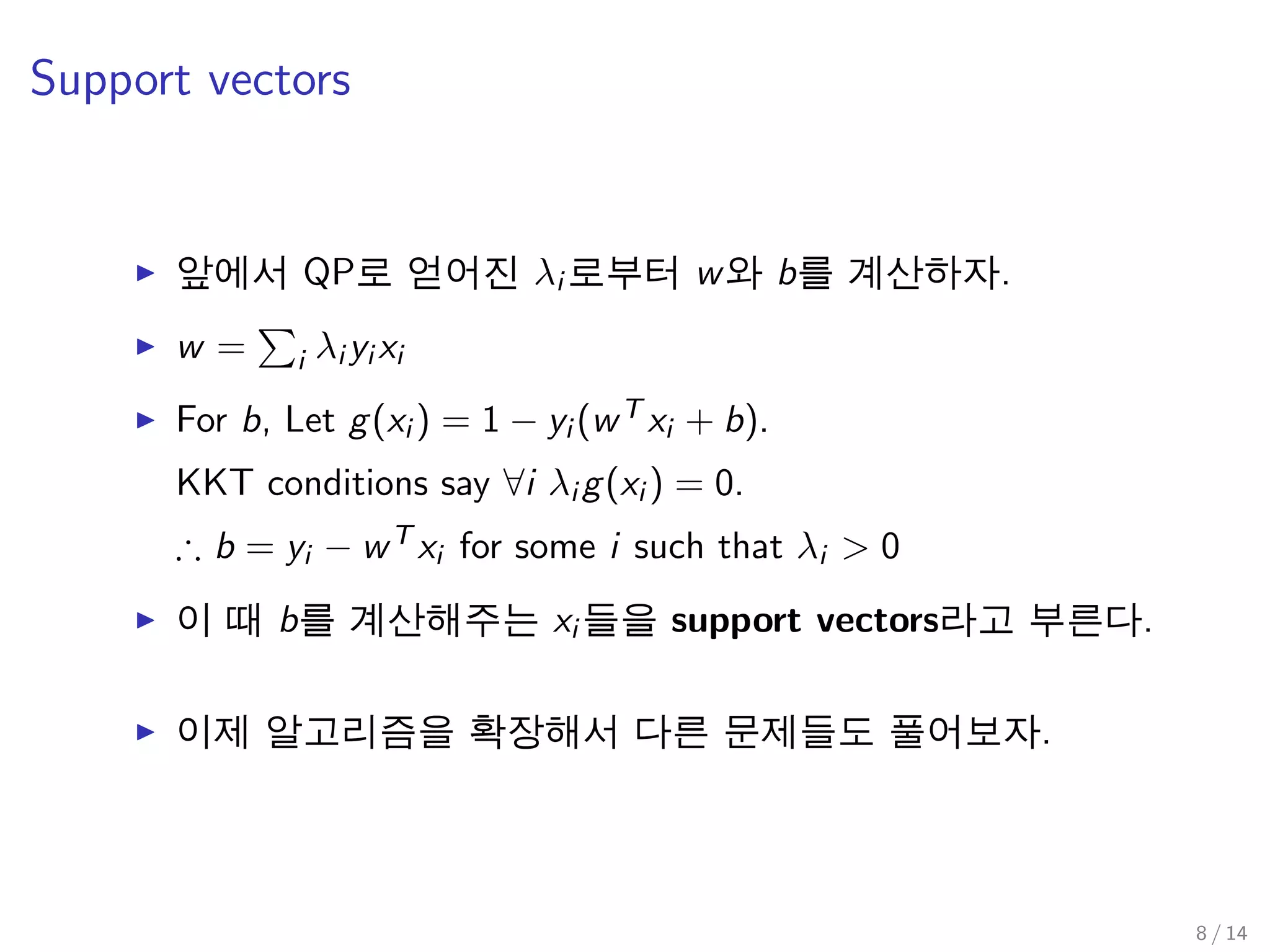 Support vectors
앞에서 QP로 얻어진 λi 로부터 w와 b를 계산하자.
w = i λi yi xi
For b, Let g(xi ) = 1 − yi (wT xi + b).
KKT conditions say ∀i λi g(xi ) = 0.
∴ b = yi − wT xi for some i such that λi > 0
이 때 b를 계산해주는 xi 들을 support vectors라고 부른다.
이제 알고리즘을 확장해서 다른 문제들도 풀어보자.
8 / 14
 