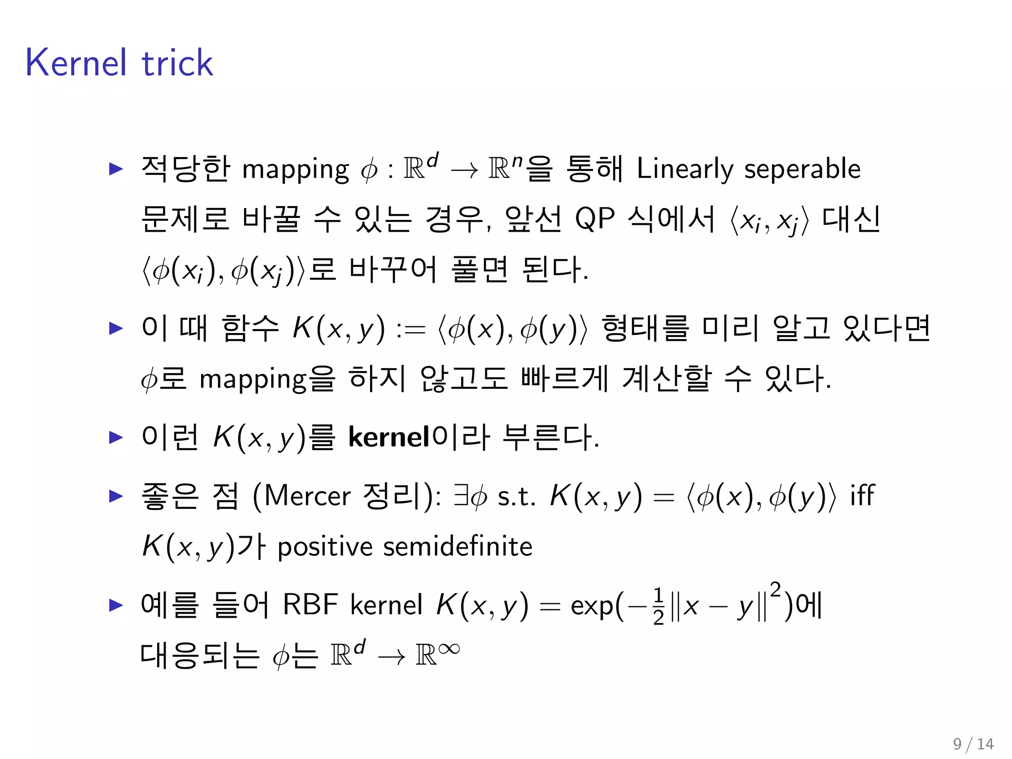 Kernel trick
적당한 mapping φ : Rd → Rn을 통해 Linearly seperable
문제로 바꿀 수 있는 경우, 앞선 QP 식에서 xi , xj 대신
φ(xi ), φ(xj ) 로 바꾸어 풀면 된다.
이 때 함수 K(x, y) := φ(x), φ(y) 형태를 미리 알고 있다면
φ로 mapping을 하지 않고도 빠르게 계산할 수 있다.
이런 K(x, y)를 kernel이라 부른다.
좋은 점 (Mercer 정리): ∃φ s.t. K(x, y) = φ(x), φ(y) iﬀ
K(x, y)가 positive semideﬁnite
예를 들어 RBF kernel K(x, y) = exp(−1
2 x − y
2
)에
대응되는 φ는 Rd → R∞
9 / 14
 