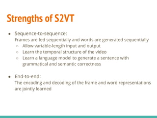 Strengths of S2VT
● Sequence-to-sequence:
Frames are fed sequentially and words are generated sequentially
○ Allow variable-length input and output
○ Learn the temporal structure of the video
○ Learn a language model to generate a sentence with
grammatical and semantic correctness
● End-to-end:
The encoding and decoding of the frame and word representations
are jointly learned
 