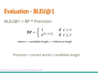 Evaluation - BLEU@1
BLEU@1 = BP * Precision
Precision = correct words / candidate length
http://www1.cs.columbia.edu/nlp/sgd/bleu.pdf
where c = candidate length, r = reference length
 