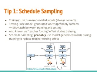 Tip 1: Schedule Sampling
● Training: use human-provided words (always correct)
● Testing : use model-generated words (probably correct)
⇒ Mismatch between training and testing
● Also known as “teacher forcing” effect during training
● Schedule sampling: probably use model-generated words during
training to reduce teacher forcing effect
https://arxiv.org/abs/1506.03099
 