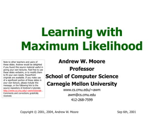 Sep 6th, 2001
Copyright © 2001, 2004, Andrew W. Moore
Learning with
Maximum Likelihood
Andrew W. Moore
Professor
School of Computer Science
Carnegie Mellon University
www.cs.cmu.edu/~awm
awm@cs.cmu.edu
412-268-7599
Note to other teachers and users of
these slides. Andrew would be delighted
if you found this source material useful in
giving your own lectures. Feel free to use
these slides verbatim, or to modify them
to fit your own needs. PowerPoint
originals are available. If you make use
of a significant portion of these slides in
your own lecture, please include this
message, or the following link to the
source repository of Andrew’s tutorials:
http://www.cs.cmu.edu/~awm/tutorials .
Comments and corrections gratefully
received.
 