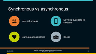 Synchronous vs asynchronous
Internet access
Devices available to
students
Caring responsibilities Illness
25/03/2020
Matthew Deeprose - Managed Learning Environment
(MLE) Team, iSolutions
10
 