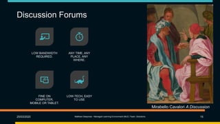 Discussion Forums
25/03/2020 Matthew Deeprose - Managed Learning Environment (MLE) Team, iSolutions 15
LOW BANDWIDTH
REQUIRED.
ANY TIME, ANY
PLACE, ANY
WHERE.
FINE ON
COMPUTER,
MOBILE OR TABLET.
LOW-TECH, EASY
TO USE
Mirabello Cavalori A Discussion
 