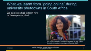 What we learnt from “going online” during
university shutdowns in South Africa
We ourselves had to learn new
technologies very fast.
25/03/2020
Matthew Deeprose - Managed Learning Environment
(MLE) Team, iSolutions
16
Prof Laura Czerniewicz, director of University of Cape Town’s
Centre for Innovation in Learning and Teaching (CILT)
 