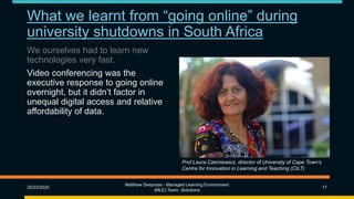 What we learnt from “going online” during
university shutdowns in South Africa
We ourselves had to learn new
technologies very fast.
Video conferencing was the
executive response to going online
overnight, but it didn’t factor in
unequal digital access and relative
affordability of data.
25/03/2020
Matthew Deeprose - Managed Learning Environment
(MLE) Team, iSolutions
17
Prof Laura Czerniewicz, director of University of Cape Town’s
Centre for Innovation in Learning and Teaching (CILT)
 