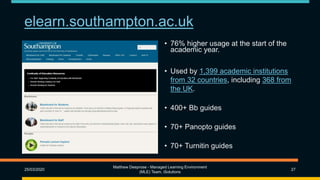 elearn.southampton.ac.uk
25/03/2020
Matthew Deeprose - Managed Learning Environment
(MLE) Team, iSolutions
27
• 76% higher usage at the start of the
academic year.
• Used by 1,399 academic institutions
from 32 countries, including 368 from
the UK.
• 400+ Bb guides
• 70+ Panopto guides
• 70+ Turnitin guides
 