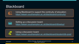 Blackboard
Using Blackboard to support the continuity of education:
https://elearn.southampton.ac.uk/blackboard/continuity/
Setting up a discussion board:
https://elearn.southampton.ac.uk/blackboard/dbsetup/
Using a discussion board:
https://elearn.southampton.ac.uk/blackboard/student/db-post/
25/03/2020
Matthew Deeprose - Managed Learning Environment
(MLE) Team, iSolutions
31
 