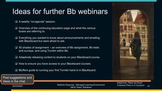 Ideas for further Bb webinars
25/03/2020
Matthew Deeprose - Managed Learning Environment
(MLE) Team, iSolutions
33
Detail from: Pieter de Hooch
A Musical Party in a Courtyard
 A weekly “no-agenda” session.
 Overview of the continuing education page and what the various
boxes are referring to.
 Everything you wanted to know about announcements and emailing
with Blackboard but were afraid to ask.
 50 shades of assignment – an overview of Bb assignment, Bb tests
and surveys, and using Turnitin within Bb.
 Adaptively releasing content to students on your Blackboard course.
 How to ensure you have access to your Blackboard courses.
 Bluffers guide to running your first Turnitin hand in in Blackboard.
Post suggestions and
ideas in the chat.
 