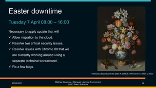 Easter downtime
25/03/2020
Matthew Deeprose - Managed Learning Environment
(MLE) Team, iSolutions
36
Ambrosius Bosschaert the Elder A Still Life of Flowers in a Wan-Li Vase
Tuesday 7 April 08.00 – 16:00
Necessary to apply update that will
 Allow migration to the cloud.
 Resolve two critical security issues.
 Resolve issues with Chrome 80 that we
are currently working around using a
separate technical workaround.
 Fix a few bugs.
 