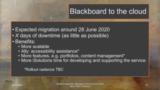 Blackboard to the cloud
• Expected migration around 28 June 2020
• X days of downtime (as little as possible)
• Benefits:
• More scalable
• Ally: accessibility assistance*
• More features, e.g. portfolios, content management*
• More iSolutions time for developing and supporting the service.
• Cc
*Rollout cadence TBC
25/03/2020
Matthew Deeprose - Managed Learning Environment
(MLE) Team, iSolutions
42
 