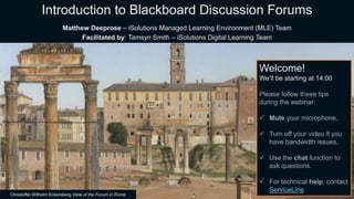 Christoffer Wilhelm Eckersberg View of the Forum in Rome
Welcome!
We’ll be starting at 14:00
Please follow these tips
during the webinar:
 Mute your microphone.
 Turn off your video if you
have bandwidth issues.
 Use the chat function to
ask questions.
 For technical help, contact
ServiceLine
Introduction to Blackboard Discussion Forums
Matthew Deeprose – iSolutions Managed Learning Environment (MLE) Team
Facilitated by: Tamsyn Smith – iSolutions Digital Learning Team
 