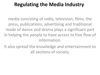 Regulating the Media Industry
media consisting of radio, television, films, the
press, publications, advertising and traditional
mode of dance and drama plays a significant part
in helping the people to have access to free flow of
information.
It also spread the knowledge and entertainment to
all sections of society.
 