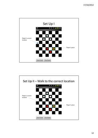 17/10/2012




                   Set Up I


Player’s current
location




                                  Player’s piece




 Set Up II – Walk to the correct location



Player’s current
location




                                  Player’s piece




                                                          12
 