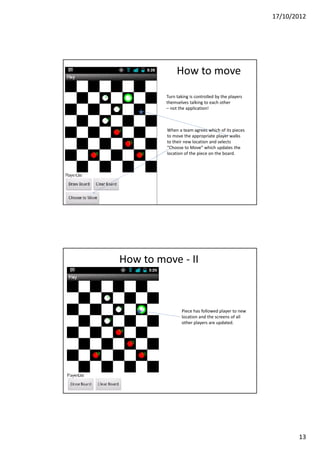 17/10/2012




              How to move

         Turn taking is controlled by the players
         themselves talking to each other
         – not the application!



         When a team agrees which of its pieces
         to move the appropriate player walks
         to their new location and selects
         “Choose to Move” which updates the
         location of the piece on the board.




How to move - II



                 Piece has followed player to new
                 location and the screens of all
                 other players are updated.




                                                           13
 